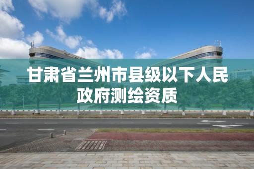 甘肃省兰州市县级以下人民政府测绘资质