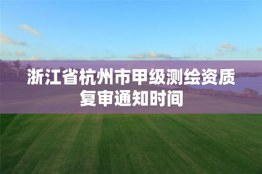 浙江省杭州市甲级测绘资质复审通知时间 浙江省杭州市甲级测绘资质复审通知时间