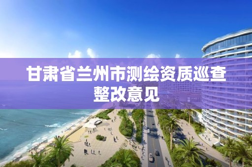 甘肃省兰州市测绘资质巡查整改意见