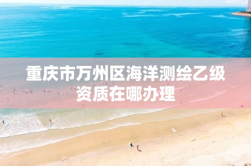 重庆市万州区海洋测绘乙级资质在哪办理