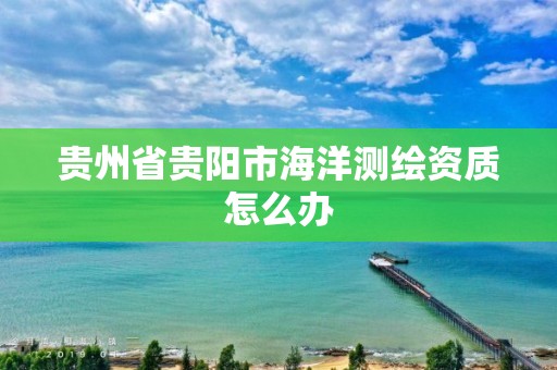 贵州省贵阳市海洋测绘资质怎么办