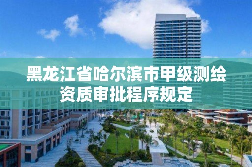 黑龙江省哈尔滨市甲级测绘资质审批程序规定