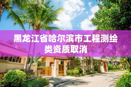 黑龙江省哈尔滨市工程测绘类资质取消