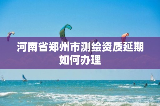 河南省郑州市测绘资质延期如何办理