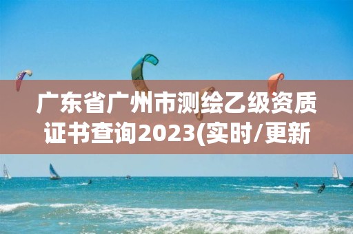 广东省广州市测绘乙级资质证书查询2023(实时/更新中)