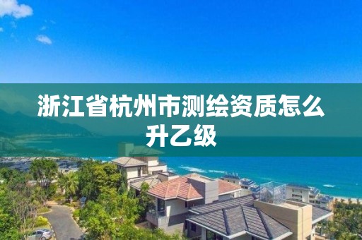 浙江省杭州市测绘资质怎么升乙级