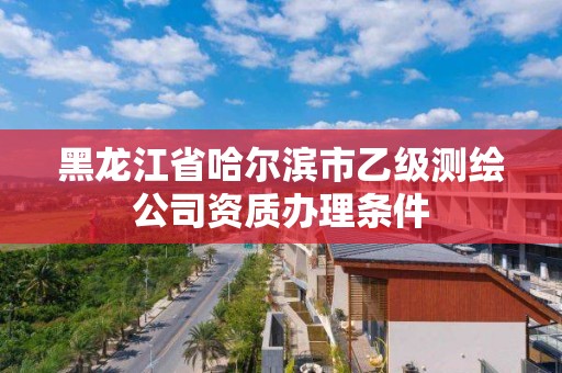 黑龙江省哈尔滨市乙级测绘公司资质办理条件