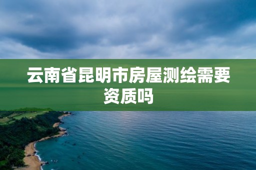 云南省昆明市房屋测绘需要资质吗