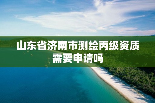 山东省济南市测绘丙级资质需要申请吗