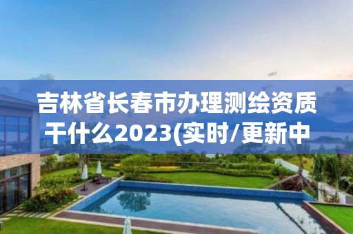 吉林省长春市办理测绘资质干什么2023(实时/更新中)