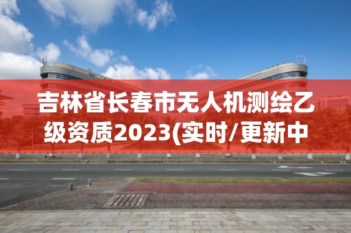 吉林省长春市无人机测绘乙级资质2023(实时/更新中)