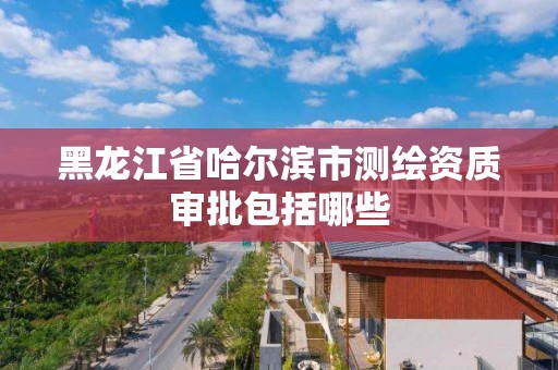 黑龙江省哈尔滨市测绘资质审批包括哪些