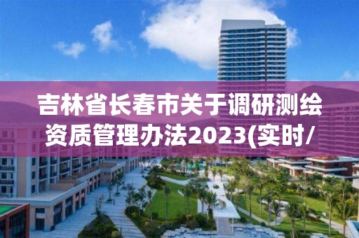 吉林省长春市关于调研测绘资质管理办法2023(实时/更新中)