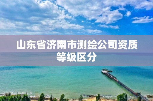 山东省济南市测绘公司资质等级区分 山东省济南市测绘公司资质等级区分