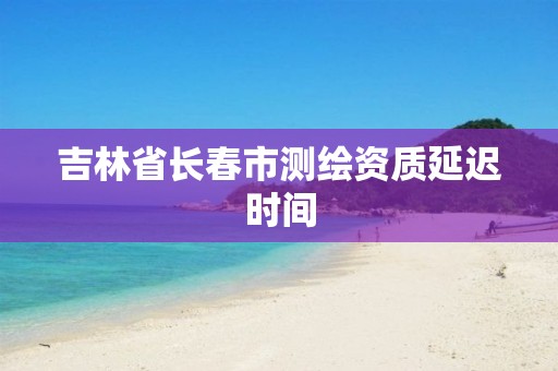 吉林省长春市测绘资质延迟时间