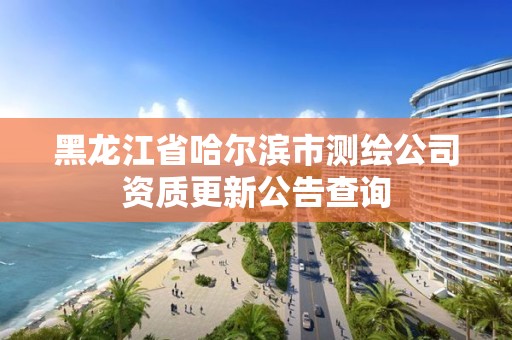 黑龙江省哈尔滨市测绘公司资质更新公告查询