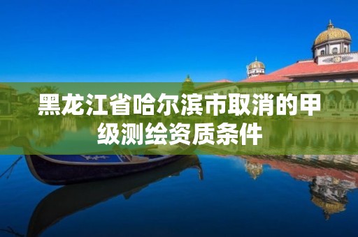 黑龙江省哈尔滨市取消的甲级测绘资质条件