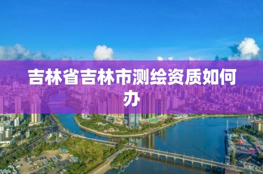 吉林省吉林市测绘资质如何办