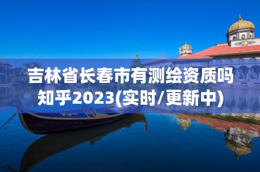 吉林省长春市有测绘资质吗知乎2023(实时/更新中)