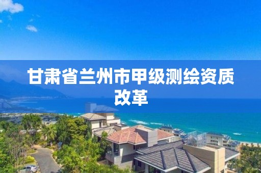 甘肃省兰州市甲级测绘资质改革