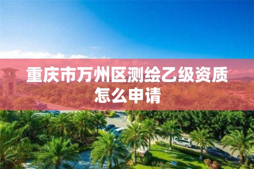 重庆市万州区测绘乙级资质怎么申请