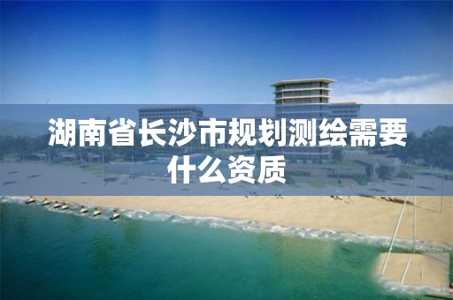 湖南省长沙市规划测绘需要什么资质