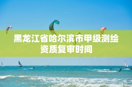 黑龙江省哈尔滨市甲级测绘资质复审时间