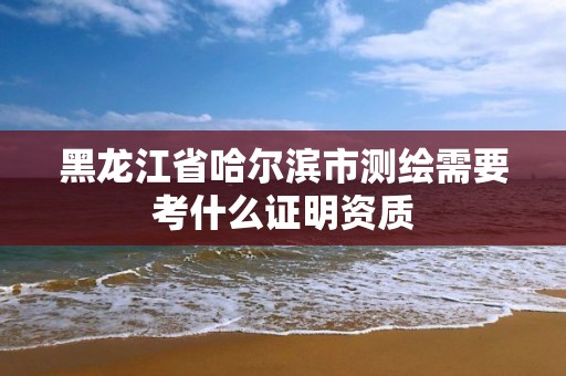 黑龙江省哈尔滨市测绘需要考什么证明资质