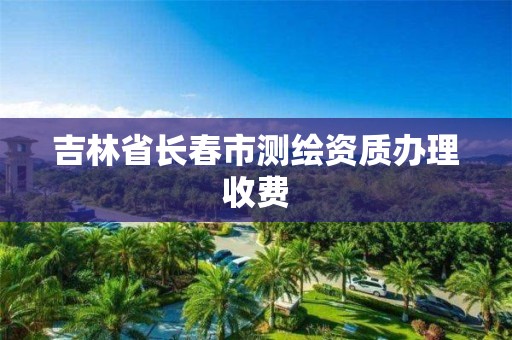 吉林省长春市测绘资质办理收费