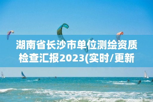 湖南省长沙市单位测绘资质检查汇报2023(实时/更新中)