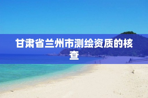 甘肃省兰州市测绘资质的核查