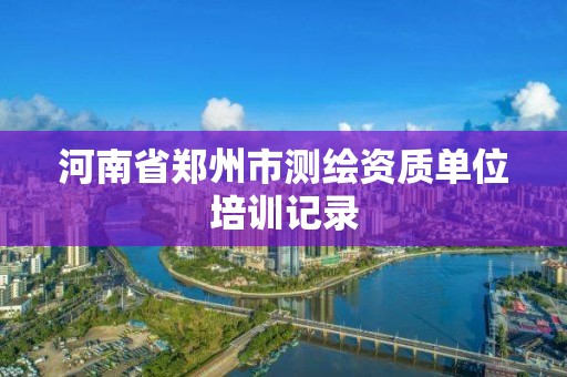 河南省郑州市测绘资质单位培训记录