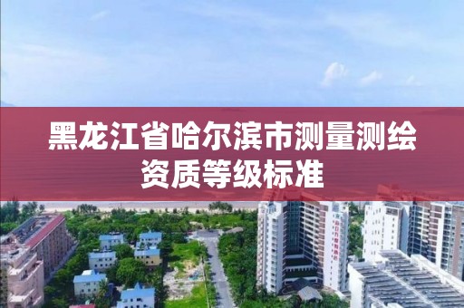 黑龙江省哈尔滨市测量测绘资质等级标准