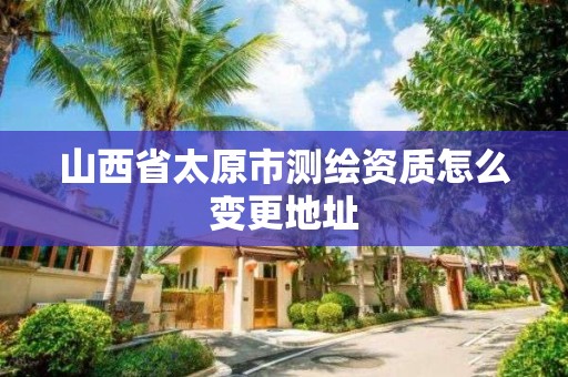 山西省太原市测绘资质怎么变更地址