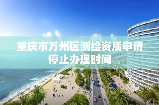 重庆市万州区测绘资质申请停止办理时间