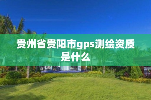 贵州省贵阳市gps测绘资质是什么