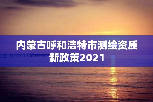 内蒙古呼和浩特市测绘资质新政策2021