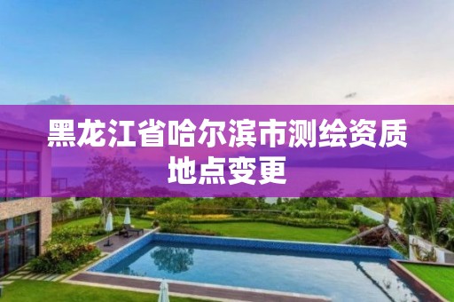 黑龙江省哈尔滨市测绘资质地点变更