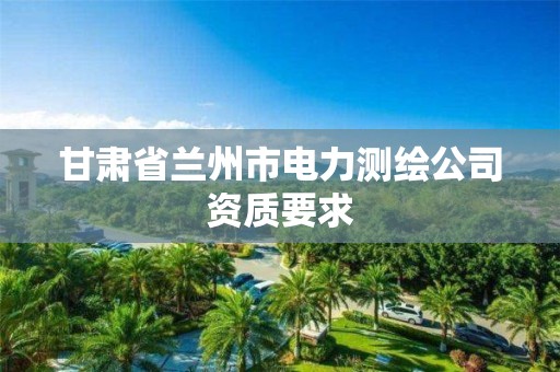 甘肃省兰州市电力测绘公司资质要求