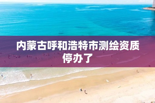 内蒙古呼和浩特市测绘资质停办了