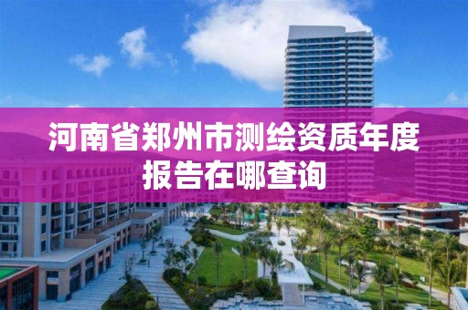 河南省郑州市测绘资质年度报告在哪查询