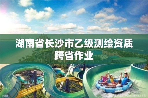 湖南省长沙市乙级测绘资质跨省作业