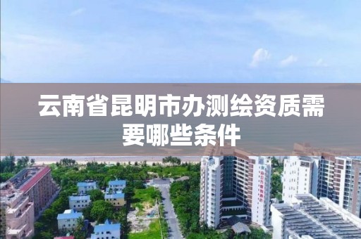 云南省昆明市办测绘资质需要哪些条件