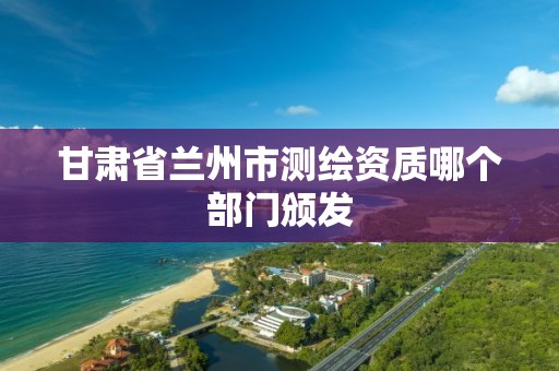 甘肃省兰州市测绘资质哪个部门颁发