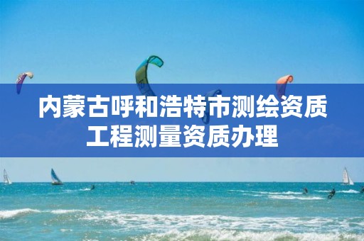 内蒙古呼和浩特市测绘资质工程测量资质办理