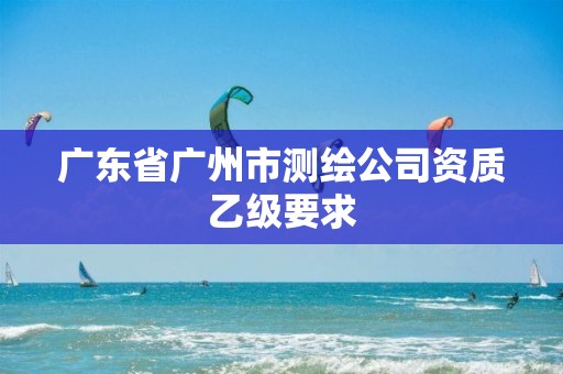 广东省广州市测绘公司资质乙级要求