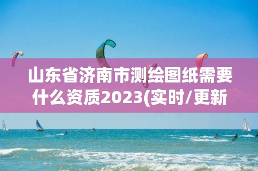 山东省济南市测绘图纸需要什么资质2023(实时/更新中)