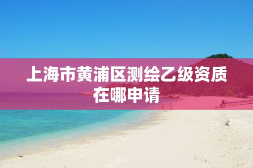 上海市黄浦区测绘乙级资质在哪申请