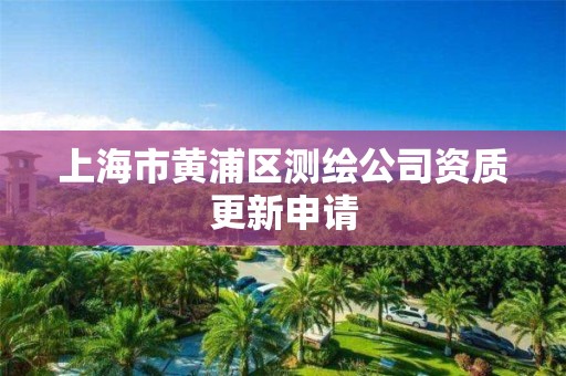 上海市黄浦区测绘公司资质更新申请