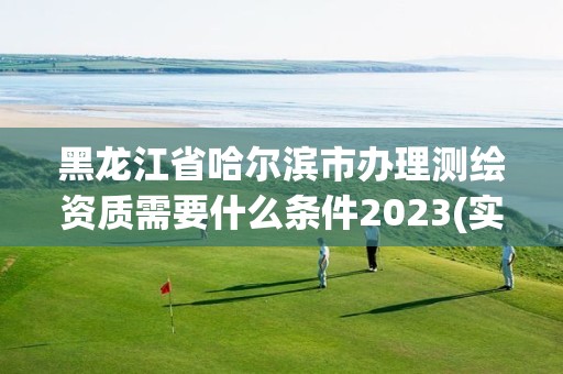 黑龙江省哈尔滨市办理测绘资质需要什么条件2023(实时/更新中)